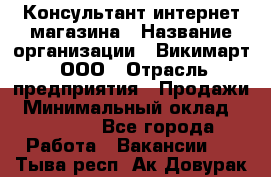 Консультант интернет магазина › Название организации ­ Викимарт, ООО › Отрасль предприятия ­ Продажи › Минимальный оклад ­ 15 000 - Все города Работа » Вакансии   . Тыва респ.,Ак-Довурак г.